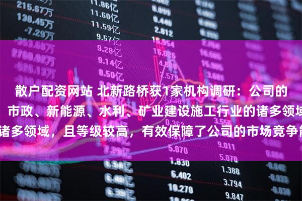 散户配资网站 北新路桥获1家机构调研：公司的资质涵盖了路桥、建筑、市政、新能源、水利、矿业建设施工行业的诸多领域，且等级较高，有效保障了公司的市场竞争能力（附调研问答）