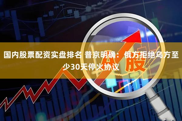 国内股票配资实盘排名 普京明确：俄方拒绝乌方至少30天停火协议
