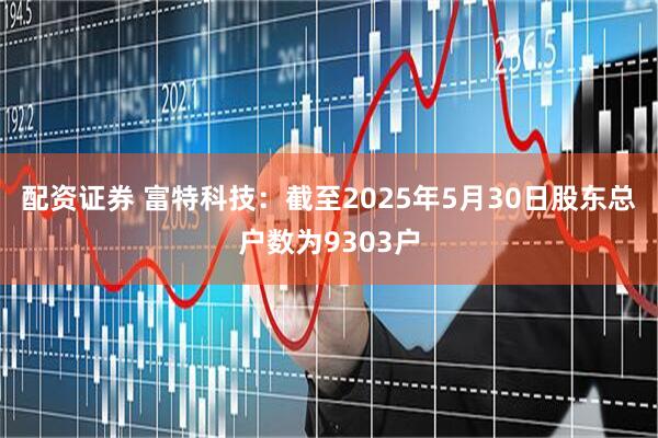 配资证券 富特科技：截至2025年5月30日股东总户数为9303户