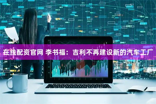 在线配资官网 李书福：吉利不再建设新的汽车工厂