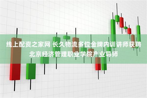 线上配资之家网 长久物流多位金牌内训讲师获聘北京经济管理职业学院产业导师
