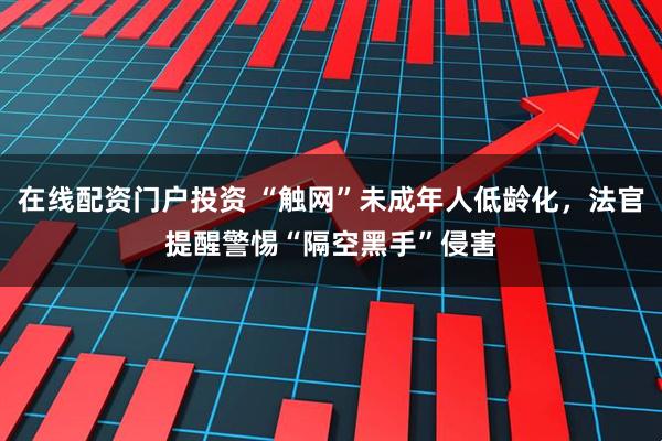 在线配资门户投资 “触网”未成年人低龄化，法官提醒警惕“隔空黑手”侵害