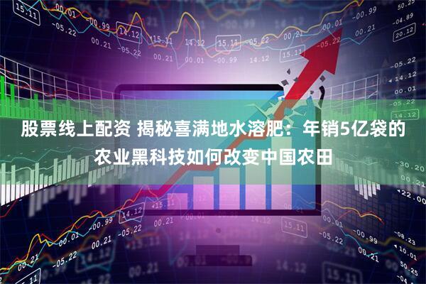 股票线上配资 揭秘喜满地水溶肥：年销5亿袋的农业黑科技如何改变中国农田