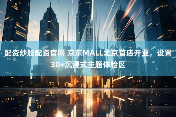 配资炒股配资官网 京东MALL北京首店开业，设置30+沉浸式主题体验区