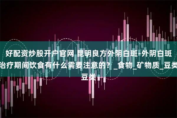 好配资炒股开户官网 昆明良方外阴白斑-外阴白斑治疗期间饮食有什么需要注意的？_食物_矿物质_豆类