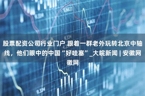 股票配资公司行业门户 跟着一群老外玩转北京中轴线，他们眼中的中国“好哇塞”_大皖新闻 | 安徽网