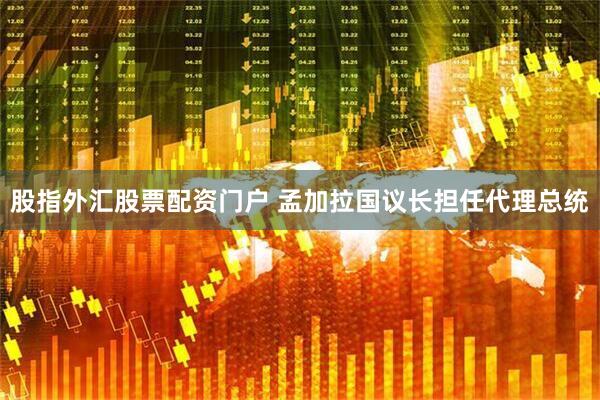 股指外汇股票配资门户 孟加拉国议长担任代理总统