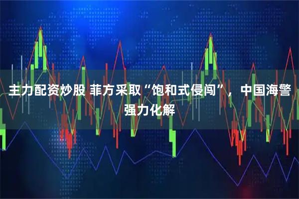 主力配资炒股 菲方采取“饱和式侵闯”，中国海警强力化解